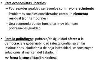 • Para economistas liberales:
– Pobreza/desigualdad se resuelve con mayor crecimiento
– Problemas sociales considerados como un elemento
residual (son temporales)
– Una economía puede funcionar muy bien con
pobreza/desigualdad
• Para lo politólogos: pobreza/desigualdad afecta a la
democracia y gobernabilidad (afecta confianza en las
instituciones, ciudadanía de baja intensidad, se construyen
soluciones al margen del Estado…)
=> frena la consolidación nacional
 
