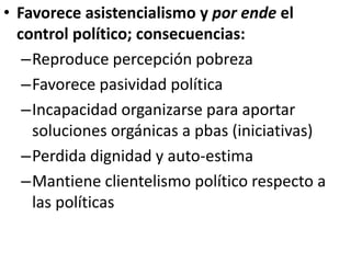 • Favorece asistencialismo y por ende el
control político; consecuencias:
–Reproduce percepción pobreza
–Favorece pasividad política
–Incapacidad organizarse para aportar
soluciones orgánicas a pbas (iniciativas)
–Perdida dignidad y auto-estima
–Mantiene clientelismo político respecto a
las políticas
 