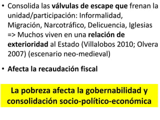 • Consolida las válvulas de escape que frenan la
unidad/participación: Informalidad,
Migración, Narcotráfico, Delicuencia, Iglesias
=> Muchos viven en una relación de
exterioridad al Estado (Villalobos 2010; Olvera
2007) (escenario neo-medieval)
• Afecta la recaudación fiscal
La pobreza afecta la gobernabilidad y
consolidación socio-político-económica
 