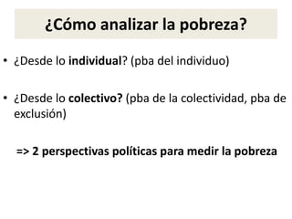 ¿Cómo analizar la pobreza?
• ¿Desde lo individual? (pba del individuo)
• ¿Desde lo colectivo? (pba de la colectividad, pba de
exclusión)
=> 2 perspectivas políticas para medir la pobreza
 