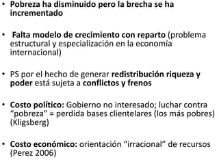 • Pobreza ha disminuido pero la brecha se ha
incrementado
• Falta modelo de crecimiento con reparto (problema
estructural y especialización en la economía
internacional)
• PS por el hecho de generar redistribución riqueza y
poder está sujeta a conflictos y frenos
• Costo político: Gobierno no interesado; luchar contra
“pobreza” = perdida bases clientelares (los más pobres)
(Kligsberg)
• Costo económico: orientación “irracional” de recursos
(Perez 2006)
 