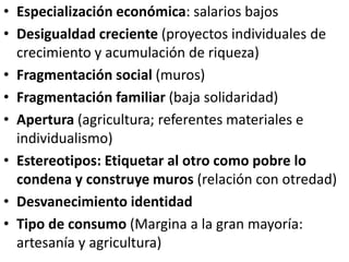 • Especialización económica: salarios bajos
• Desigualdad creciente (proyectos individuales de
crecimiento y acumulación de riqueza)
• Fragmentación social (muros)
• Fragmentación familiar (baja solidaridad)
• Apertura (agricultura; referentes materiales e
individualismo)
• Estereotipos: Etiquetar al otro como pobre lo
condena y construye muros (relación con otredad)
• Desvanecimiento identidad
• Tipo de consumo (Margina a la gran mayoría:
artesanía y agricultura)
 