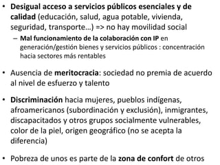 • Desigual acceso a servicios públicos esenciales y de
calidad (educación, salud, agua potable, vivienda,
seguridad, transporte…) => no hay movilidad social
– Mal funcionamiento de la colaboración con IP en
generación/gestión bienes y servicios públicos : concentración
hacia sectores más rentables
• Ausencia de meritocracia: sociedad no premia de acuerdo
al nivel de esfuerzo y talento
• Discriminación hacia mujeres, pueblos indígenas,
afroamericanos (subordinación y exclusión), inmigrantes,
discapacitados y otros grupos socialmente vulnerables,
color de la piel, origen geográfico (no se acepta la
diferencia)
• Pobreza de unos es parte de la zona de confort de otros
 