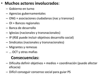 • Muchos actores involucrados:
– Gobierno en turno
– Agencias gubernamentales
– ONG + asociaciones ciudadanas (nac y transnac)
– OI + Bancos regionales
– Banca de desarrollo
– Iglesias (nacionales y transnacionales)
– IP (RSE puede incluir objetivos desarrollo social)
– Sindicatos (nacionales y transnacionales)
– Migrantes y remesas
– … OCT y otras mafias
Consecuencias:
– Dificulta definir objetivos + medios + coordinación (puede afectar
eficacia)
– Difícil conseguir consenso social para guiar PS
 