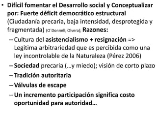 • Difícil fomentar el Desarrollo social y Conceptualizar
por: Fuerte déficit democrático estructural
(Ciudadanía precaria, baja intensidad, desprotegida y
fragmentada) (O´Donnell; Olvera); Razones:
– Cultura del asistencialismo + resignación =>
Legitima arbitrariedad que es percibida como una
ley incontrolable de la Naturaleza (Pérez 2006)
– Sociedad precaria (…y miedo); visión de corto plazo
– Tradición autoritaria
– Válvulas de escape
– Un incremento participación significa costo
oportunidad para autoridad…
 