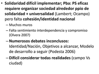 • Solidaridad difícil implementar; Pba: PS eficaz
requiere organizar sociedad alrededor ppio de
solidaridad + universalidad (Lambert; Ocampo)
pero falta cohesión/identidad nacional
– Muchos muros
– Falta sentimiento interdependencia y compromiso
(Olvera 2007)
–Numerosos debates inconclusos:
Identidad/Nación, Objetivos a alcanzar, Modelo
de desarrollo a seguir (Podesta 2006)
–Difícil considerar todas realidades (campo Vs
ciudad)
 