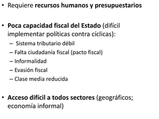 • Requiere recursos humanos y presupuestarios
• Poca capacidad fiscal del Estado (difícil
implementar políticas contra cíclicas):
– Sistema tributario débil
– Falta ciudadanía fiscal (pacto fiscal)
– Informalidad
– Evasión fiscal
– Clase media reducida
• Acceso difícil a todos sectores (geográficos;
economía informal)
 