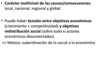 • Carácter multinivel de las causas/consecuencias:
local, nacional, regional y global
• Puede haber tensión entre objetivos económicos
(crecimiento + competitividad) y objetivos
redistribución social (sobre todo si actores
económicos desconectados)
=> México: subordinación de lo social a lo económico
 