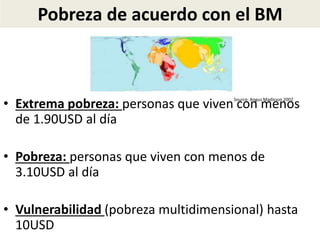 Pobreza de acuerdo con el BM
• Extrema pobreza: personas que viven con menos
de 1.90USD al día
• Pobreza: personas que viven con menos de
3.10USD al día
• Vulnerabilidad (pobreza multidimensional) hasta
10USD
Source: Angus Madisson 2002
 
