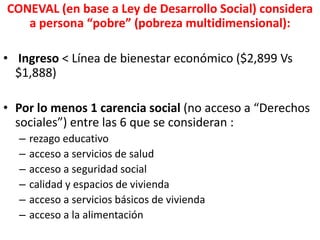 CONEVAL (en base a Ley de Desarrollo Social) considera
a persona “pobre” (pobreza multidimensional):
• Ingreso < Línea de bienestar económico ($2,899 Vs
$1,888)
• Por lo menos 1 carencia social (no acceso a “Derechos
sociales”) entre las 6 que se consideran :
– rezago educativo
– acceso a servicios de salud
– acceso a seguridad social
– calidad y espacios de vivienda
– acceso a servicios básicos de vivienda
– acceso a la alimentación
 