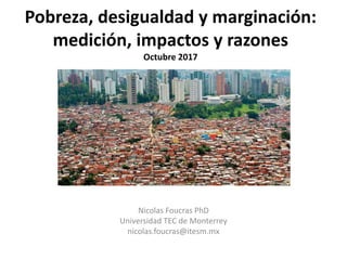 Pobreza, desigualdad y marginación:
medición, impactos y razones
Octubre 2017
Nicolas Foucras PhD
Universidad TEC de Monterrey
nicolas.foucras@itesm.mx
 