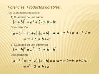 Potencias. Productos notables
Hay 3 productos notables:
1) Cuadrado de una suma
( ) 222
2 bbaaba +⋅⋅+=+
Demostración:
( ) =+
2
ba ( ) ( ) =+⋅+ baba =⋅+⋅+⋅+⋅ bbabbaaa
22
2 bbaa +⋅⋅+=
2) Cuadrado de una diferencia
( ) 222
2 bbaaba +⋅⋅−=−
Demostración:
( ) =−
2
ba ( ) ( ) =−⋅− baba =⋅+⋅−⋅−⋅ bbabbaaa
22
2 bbaa +⋅⋅−=
 