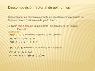 Descomposición factorial de polinomios
Se llama raíz o cero de un polinomio P(x) al número “a” tal que:
P(a) = 0
Ejemplos:
* tiene como raíces: x = 1, y x = 2, porque:23)( 2
+−= xxxP
02642232)2(
02312131)1(
2
2
=+−=+⋅−=
=+−=+⋅−=
P
P
* tiene como raíces: x = 0, y x = – 5, porque:xxxP 5)( 2
+=
( ) ( ) ( ) 02525555)5(
000050)0(
2
2
=−+=−⋅+−=−
=+=⋅+=
P
P
Descomponer un polinomio consiste en escribirlo como producto de
factores primos (polinomios de grado 0 ó 1).
 