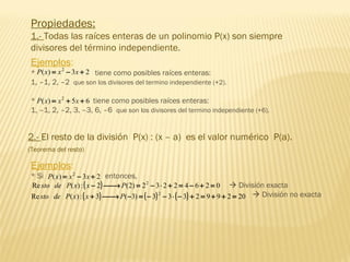 Propiedades:
1.- Todas las raíces enteras de un polinomio P(x) son siempre
divisores del término independiente.
Ejemplos:
* tiene como posibles raíces enteras:
1, –1, 2, –2 que son los divisores del termino independiente (+2).
* tiene como posibles raíces enteras:
1, –1, 2, –2, 3, –3, 6, –6 que son los divisores del termino independiente (+6).
23)( 2
+−= xxxP
65)( 2
++= xxxP
2.- El resto de la división P(x) : (x – a) es el valor numérico P(a).
(Teorema del resto)
Ejemplos:
* Si entonces,
 División exacta
 División no exacta
23)( 2
+−= xxxP
( ) 02642232)2(2:)(Re 2
=+−=+⋅−=→− PxxPdesto
( ) ( ) ( ) 202992333)3(3:)(Re 2
=++=+−⋅−−=−→+ PxxPdesto
 