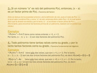 3.- Si un número “a” es raíz del polinomio P(x), entonces, (x – a)
es un factor primo de P(x). (Teorema del factor)
(Esto se deduce de la propiedad anterior y de la definición de raíz, pues el resto de P(x) : (x –
a) es el valor numérico P(a), y como “a” es raíz, entonces dicho resto P(a) = 0, lo cual quiere
decir que la división es exacta y por lo tanto, (x – a) es divisor o factor primo de P(x) ).
(Por lo tanto, para encontrar los factores primos de un polinomio, bastará con encontrar sus
raíces.)
Ejemplos:
* tiene como raíces enteras: x =1, x = 2.
Por tanto, (x – 1) y (x – 2) son dos factores del polinomio P(x).
23)( 2
+−= xxxP
4.- Todo polinomio tiene tantas raíces como su grado, y por lo
tanto tantos factores como su grado. (Teorema fundamental del álgebra)
Ejemplos:
* tiene sólo dos raíces, que son: x =1, x = 2. Por lo tanto,
(x – 1) y (x – 2) son los dos únicos factores del polinomio P(x), es decir:
23)( 2
+−= xxxP
( ) ( )21)( −⋅−= xxxP
* tiene sólo tres raíces, que son: x =0, x = 2, x = –2. Por lo tanto,
(x) (x – 2) y (x + 2) son los tres únicos factores del polinomio P(x), es decir:
xxxP 4)( 3
−=
( ) ( )22)( +⋅−⋅= xxxxP
 