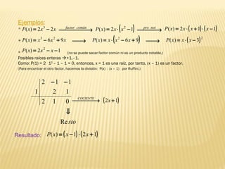 stoRe
012
12
112
1
⇓
−−
Ejemplos:
*
*
* (no se puede sacar factor común ni es un producto notable.)
Posibles raíces enteras +1,–1.
Como: P(1) = 2 .
12
– 1 – 1 = 0, entonces, x = 1 es una raíz, por tanto, (x – 1) es un factor.
(Para encontrar el otro factor, hacemos la división: P(x) : (x – 1) por Ruffini.)
xxxP 22)( 3
−=  → comúnfactor ( ) ( )112)( −⋅+⋅= xxxxP
xxxxP 96)( 23
+−= → ( )2
3)( −⋅= xxxP
12)( 2
−−= xxxP
( )12 + → xCOCIENTE
( ) ( )121)( +⋅−= xxxPResultado:
( )12)( 2
−⋅= xxxP  → notpro
→ ( )96)( 2
+−⋅= xxxxP
 
