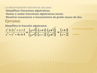 La descomposición factorial se usa para:
•Simplificar fracciones algebraicas.
•Sumar o restar fracciones algebraicas (mcm).
•Resolver ecuaciones e inecuaciones de grado mayor de dos.
Ejemplos:
44
22
23
23
+−−
−−+
xxx
xxx ( ) ( ) ( )
( ) ( ) ( )221
211
+⋅−⋅−
+⋅+⋅−
=
xxx
xxx
Descompongo los polinomios.
( )
( )2
1
−
+
=
x
x
Simplifico.
Simplifica la fracción algebraica:
 