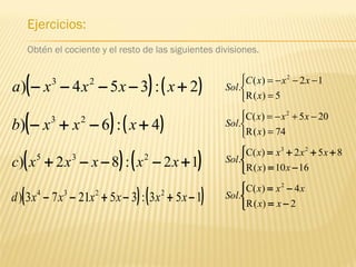 Ejercicios:
Obtén el cociente y el resto de las siguientes divisiones.
( ) ( )2:354) 23
+−−−− xxxxa
( ) ( )4:6) 23
+−+− xxxb



=
−−−=
5)(R
12)(
.
2
x
xxxC
Sol



=
−+−=
74)(R
205)(C
.
2
x
xxx
Sol
( ) ( )12:82) 235
+−−−+ xxxxxc 


−=
+++=
1610)(R
852)(C
.
23
xx
xxxx
Sol
( ) ( )153:352173) 2234
−+−+−− xxxxxxd



−=
−=
2)(R
4)(C
.
2
xx
xxx
Sol
 