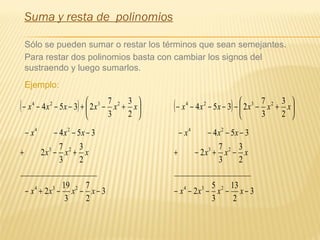 Suma y resta de polinomios
Sólo se pueden sumar o restar los términos que sean semejantes.
Para restar dos polinomios basta con cambiar los signos del
sustraendo y luego sumarlos.
Ejemplo:
( ) 





+−+−−−− xxxxxx
2
3
3
7
2354 2324
3
2
7
3
19
2
____________________
2
3
3
7
2
354
234
23
24
−−−+−
+−+
−−−−
xxxx
xxx
xxx
( ) 





+−−−−−− xxxxxx
2
3
3
7
2354 2324
3
2
13
3
5
2
____________________
2
3
3
7
2
354
234
23
24
−−−−−
−+−+
−−−−
xxxx
xxx
xxx
 