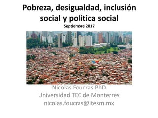 Pobreza, desigualdad, inclusión
social y política social
Septiembre 2017
Nicolas Foucras PhD
Universidad TEC de Monterrey
nicolas.foucras@itesm.mx
 