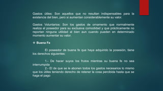 Gastos útiles: Son aquellos que no resultan indispensables para la
existencia del bien, pero si aumentan considerablemente su valor.
Gastos Voluntarios: Son los gastos de ornamento que normalmente
realiza el poseedor para su exclusiva comodidad y que prácticamente no
reportan ninguna utilidad al bien aun cuando pueden en determinado
momento aumentar su valor.
 Buena Fe
El poseedor de buena fe que haya adquirido la posesión, tiene
los derechos siguientes:
1.- De hacer suyos los frutos mientras su buena fe no sea
interrumpida
2.- El de que se le abonen todos los gastos necesarios lo mismo
que los útiles teniendo derecho de retener la cosa percibida hasta que se
haga el pago
 