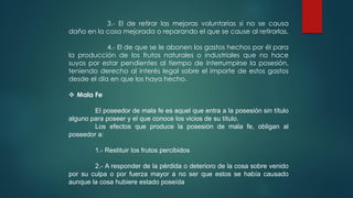 3.- El de retirar las mejoras voluntarias si no se causa
daño en la cosa mejorada o reparando el que se cause al retirarlas.
4.- El de que se le abonen los gastos hechos por él para
la producción de los frutos naturales o industriales que no hace
suyos por estar pendientes al tiempo de interrumpirse la posesión,
teniendo derecho al interés legal sobre el importe de estos gastos
desde el día en que los haya hecho.
 Mala Fe
El poseedor de mala fe es aquel que entra a la posesión sin título
alguno para poseer y el que conoce los vicios de su título.
Los efectos que produce la posesión de mala fe, obligan al
poseedor a:
1.- Restituir los frutos percibidos
2.- A responder de la pérdida o deterioro de la cosa sobre venido
por su culpa o por fuerza mayor a no ser que estos se había causado
aunque la cosa hubiere estado poseída
 