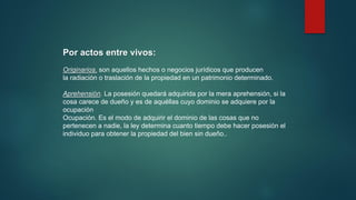 Por actos entre vivos:
Originarios. son aquellos hechos o negocios jurídicos que producen
la radiación o traslación de la propiedad en un patrimonio determinado.
Aprehensión. La posesión quedará adquirida por la mera aprehensión, si la
cosa carece de dueño y es de aquéllas cuyo dominio se adquiere por la
ocupación
Ocupación. Es el modo de adquirir el dominio de las cosas que no
pertenecen a nadie, la ley determina cuanto tiempo debe hacer posesión el
individuo para obtener la propiedad del bien sin dueño..
 