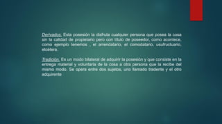 Derivados. Esta posesión la disfruta cualquier persona que posea la cosa
sin la calidad de propietario pero con título de poseedor, como acontece,
como ejemplo tenemos , el arrendatario, el comodatario, usufructuario,
etcétera.
Tradición. Es un modo bilateral de adquirir la posesión y que consiste en la
entrega material y voluntaria de la cosa a otra persona que la recibe del
mismo modo. Se opera entre dos sujetos, uno llamado tradente y el otro
adquirente
 