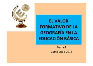 EL VALOR
FORMATIVO DE LA
GEOGRAFÍA EN LA
EDUCACIÓN BÁSICA
Tema 4
Curso 2014-2015
 