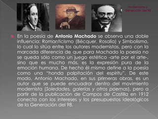 

En la poesía de Antonio Machado se observa una doble
influencia: Romanticismo (Bécquer, Rosalía) y Simbolismo,
lo cual lo sitúa entre los autores modernistas, pero con la
marcada diferencia de que para Machado la poesía no
se queda sólo como un juego estético -arte por el arte-,
sino que es mucho más, es la expresión pura de la
emoción humana. De hecho él mismo define a la poesía
como una “honda palpitación del espíritu”. De este
modo, Antonio Machado, en sus primeras obras, es un
autor que se puede encuadrar dentro del movimiento
modernista (Soledades, galerías y otros poemas), pero a
partir de la publicación de Campos de Castilla en 1912
conecta con los intereses y los presupuestos ideológicos
de la Generación del 98.

 