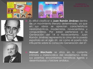 

Es difícil clasificar a Juan Ramón Jiménez dentro
de un movimiento literario determinado, ya que
en sus obras se aprecian características
neorrománticas, modernistas, novecentistas y
vanguardistas. Por edad pertenece a la
Generación del 14 o Novecentismo. Juan
Ramón Jiménez representa la cima de la poesía
española en el siglo XX, así como el poeta más
influyente sobre la conocida Generación del 27.



Manuel Machado se sitúa en la corriente
intimista y melancólica del Modernismo. Entre
sus poemas encontramos temáticas ligeras y
desenfadadas y folclore andaluz.

 