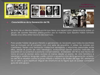 

-Características de la Generación del 98.



Se trata de un término histórico-social que tiene una repercusión determinante sobre un
grupo de autores literarios preocupados por la marcha que España había tomado
desde unos años atrás hacia la decadencia.



Para poder hablar de grupo literario o generación es necesario que todos los escritores
que se incluyen en él cumplan con una serie de requisitos. A saber: los autores son
coetáneos; tienen una formación intelectual semejante y relaciones personales entre
ellos; desde el punto de vista ideológico, evolucionan desde posturas radicales de
izquierda en su juventud a posturas conservadoras; el Desastre del 98 es ese hecho en
torno al cual se reúnen estos autores al menos desde un punto de vista temático e
ideológico; estética, lenguaje y estilo común y opuestos a los de la generación anterior:
los del 98 se rebelan contra la prosa inflada y retórica de finales del siglo XIX; existencia
de un jefe o guía espiritual: Miguel de Unamuno es la figura que se puede considerar
guía de este grupo.

 
