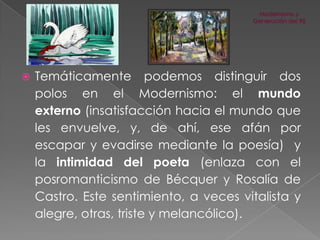 

Temáticamente podemos distinguir dos
polos en el Modernismo: el mundo
externo (insatisfacción hacia el mundo que
les envuelve, y, de ahí, ese afán por
escapar y evadirse mediante la poesía) y
la intimidad del poeta (enlaza con el
posromanticismo de Bécquer y Rosalía de
Castro. Este sentimiento, a veces vitalista y
alegre, otras, triste y melancólico).

 