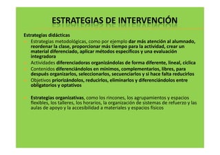 ESTRATEGIAS DE INTERVENCIÓN 
Estrategias didácticas 
 Estrategias metodológicas, como por ejemplo dar más atención al alumnado, 
reordenar la clase, proporcionar más tiempo para la actividad, crear un 
material diferenciado, aplicar métodos específicos y una evaluación 
integradora 
 Actividades diferenciadoras organizándolas de forma diferente, lineal, cíclica 
 Contenidos diferenciándolos en mínimos, complementarios, libres, para 
después organizarlos, seleccionarlos, secuenciarlos y si hace falta reducirlos 
Objetivos priorizándolos, reducirlos, eliminarlos y diferenciándolos  eennttrree 
obligatorios y optativos 
 Estrategias organizativas, como los rincones, los agrupamientos y espacios 
flexibles, los talleres, los horarios, la organización de sistemas de refuerzo y las 
aulas de apoyo y la accesibilidad a materiales y espacios físicos 
 
