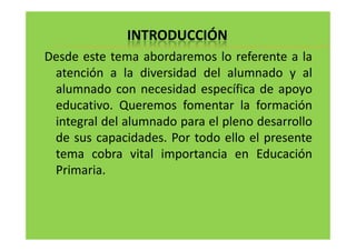 INTRODUCCIÓN 
Desde este tema abordaremos lo referente a la 
atención a la diversidad del alumnado y al 
alumnado con necesidad específica de apoyo 
educativo. Queremos fomentar la formación 
integral del alumnado para eell pplleennoo ddeessaarrrroolllloo 
de sus capacidades. Por todo ello el presente 
tema cobra vital importancia en Educación 
Primaria. 
 