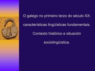 O galego no primeiro terzo do século XX:
características lingüísticas fundamentais.
Contexto histórico e situación
sociolingüística.
 