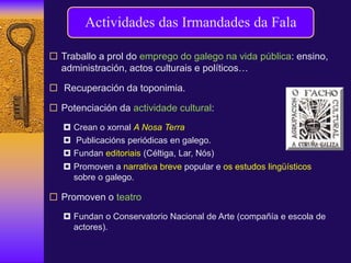  Traballo a prol do emprego do galego na vida pública: ensino,
administración, actos culturais e políticos…
 Recuperación da toponimia.
 Potenciación da actividade cultural:
 Crean o xornal A Nosa Terra
 Publicacións periódicas en galego.
 Fundan editoriais (Céltiga, Lar, Nós)
 Promoven a narrativa breve popular e os estudos lingüísticos
sobre o galego.
 Promoven o teatro
 Fundan o Conservatorio Nacional de Arte (compañía e escola de
actores).
Actividades das Irmandades da Fala
 