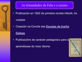 As Irmandades da Fala e o ensino
• Publicación en 1922 da primeira revista infantil, As
voladas
• Creación na Coruña das Escolas de Insiño
Galego
• Publicacións de carácter pedagóxico para a
aprendizaxe do noso idioma
 