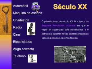 Automóbil
Máquina de escribir
Charleston
Radio
Cine
Electricidade
Auga corrente
Teléfono
…
O primeiro terzo do século XX foi a época da
Segunda Revolución Industrial en que o
vapor foi substituíso pola electricidade e o
petróleo; e xurdiron novos sectores industriais
ligados á eclosión científico-técnica.
 
