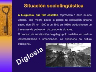 A burguesía, que fala castelán, representa o novo mundo
urbano, que medra pouco a pouco (a poboación urbana
pasou dun 9% en 1900 a un 19% en 1930) producíndose un
transvase de poboación do campo ás cidades.
O proceso de substitución do galego polo castelán vai unido á
industrialización e urbanización, co abandono da cultura
tradicional.
 
