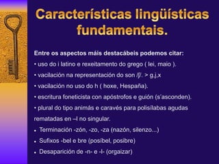 Entre os aspectos máis destacábeis podemos citar:
• uso do i latino e rexeitamento do grego ( lei, maio ).
• vacilación na representación do son /ʃ/. > g,j,x
• vacilación no uso do h ( hoxe, Hespaña).
• escritura foneticista con apóstrofos e guión (s’asconden).
• plural do tipo animás e caravés para polisílabas agudas
rematadas en –l no singular.
 Terminación -zón, -zo, -za (nazón, silenzo...)
 Sufixos -bel e bre (posíbel, posibre)
 Desaparición de -n- e -l- (orgaizar)
 
