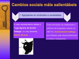 A máis representativa destas é
"Liga Agraria de Acción
Gallega", e o seu dirixente
Basilio Álvarez.
Outra formación de intelectuais e
políticos da burguesía urbana no
1907 foi, Solidariedade Gallega,
que loitaban pola descentralización
e contra o caciquismo.
• Agrúpanse en sindicatos e sociedades.
 