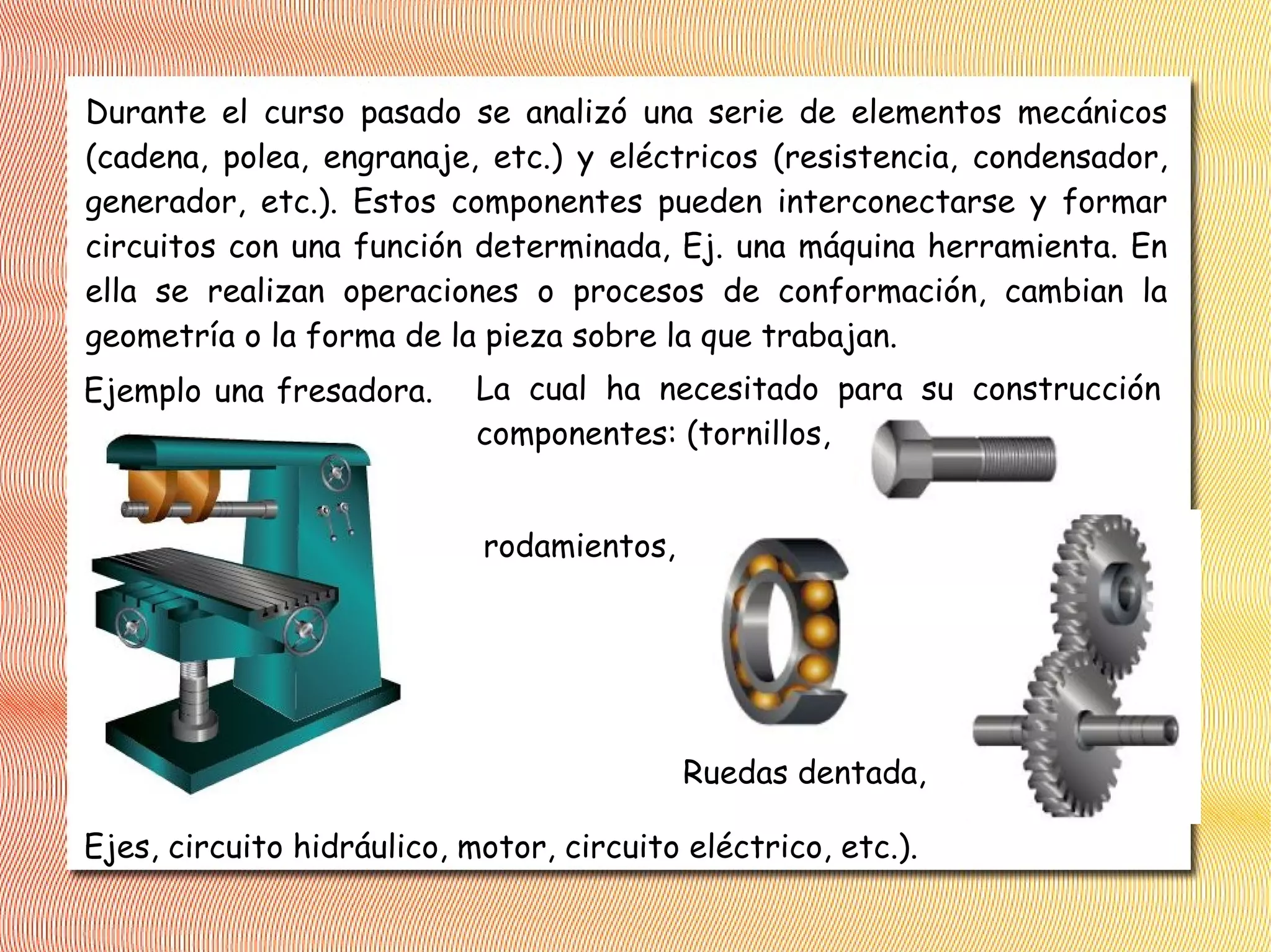Durante el curso pasado se analizó una serie de elementos mecánicos
(cadena, polea, engranaje, etc.) y eléctricos (resistencia, condensador,
generador, etc.). Estos componentes pueden interconectarse y formar
circuitos con una función determinada, Ej. una máquina herramienta. En
ella se realizan operaciones o procesos de conformación, cambian la
geometría o la forma de la pieza sobre la que trabajan.
Ejemplo una fresadora. La cual ha necesitado para su construcción
componentes: (tornillos,
Ejes, circuito hidráulico, motor, circuito eléctrico, etc.).
rodamientos,
Ruedas dentada,
 