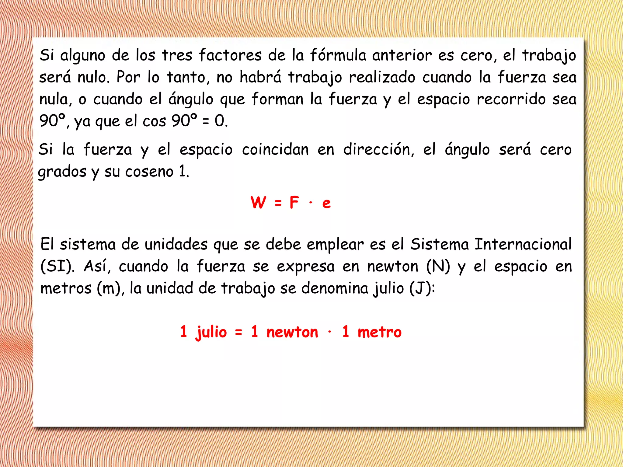 Si alguno de los tres factores de la fórmula anterior es cero, el trabajo
será nulo. Por lo tanto, no habrá trabajo realizado cuando la fuerza sea
nula, o cuando el ángulo que forman la fuerza y el espacio recorrido sea
90º, ya que el cos 90º = 0.
Si la fuerza y el espacio coincidan en dirección, el ángulo será cero
grados y su coseno 1.
W = F · e
El sistema de unidades que se debe emplear es el Sistema Internacional
(SI). Así, cuando la fuerza se expresa en newton (N) y el espacio en
metros (m), la unidad de trabajo se denomina julio (J):
1 julio = 1 newton · 1 metro
 