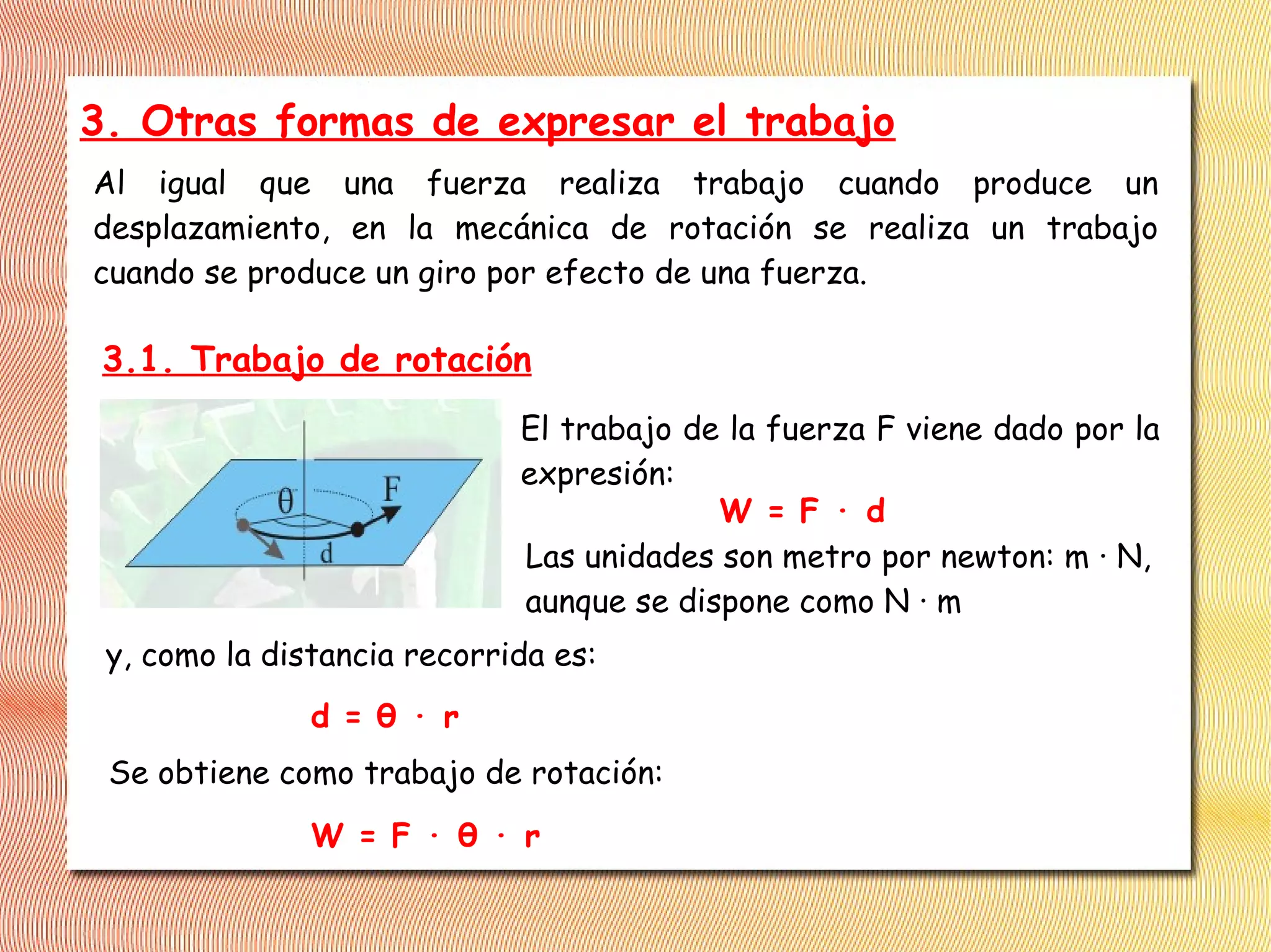 3. Otras formas de expresar el trabajo
Al igual que una fuerza realiza trabajo cuando produce un
desplazamiento, en la mecánica de rotación se realiza un trabajo
cuando se produce un giro por efecto de una fuerza.
El trabajo de la fuerza F viene dado por la
expresión:
W = F · d
Las unidades son metro por newton: m · N,
aunque se dispone como N · m
y, como la distancia recorrida es:
d = θ · r
Se obtiene como trabajo de rotación:
W = F · θ · r
3.1. Trabajo de rotación
 