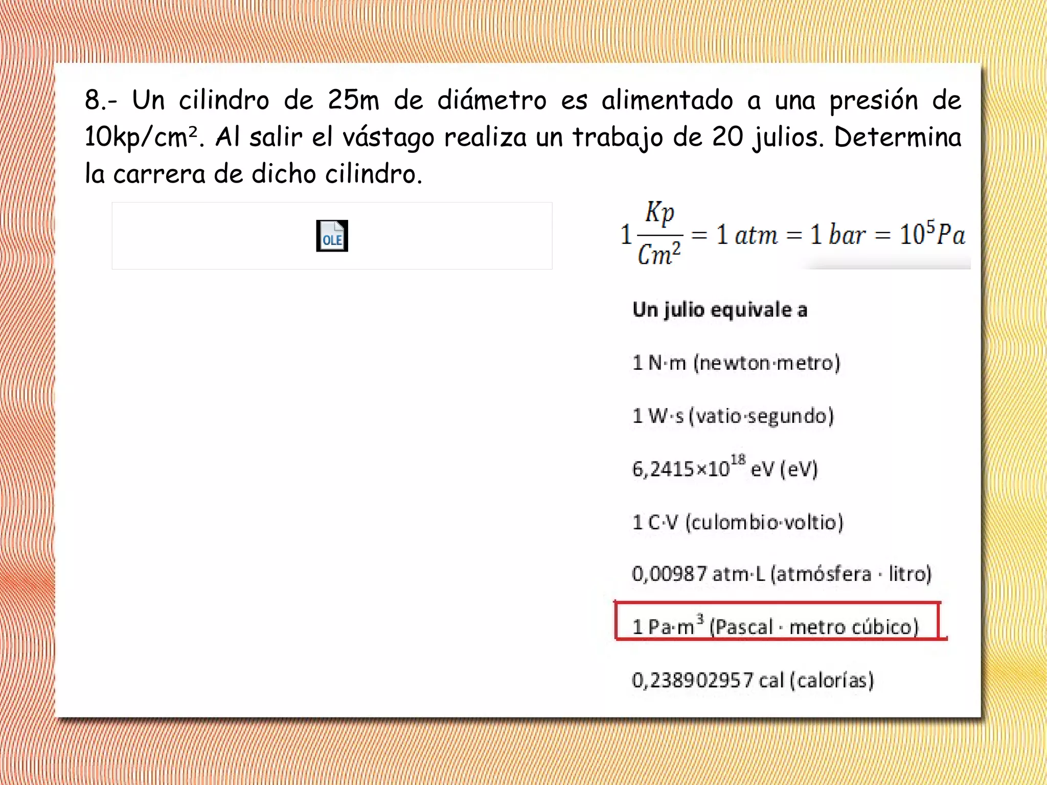8.- Un cilindro de 25m de diámetro es alimentado a una presión de
10kp/cm². Al salir el vástago realiza un trabajo de 20 julios. Determina
la carrera de dicho cilindro.
 