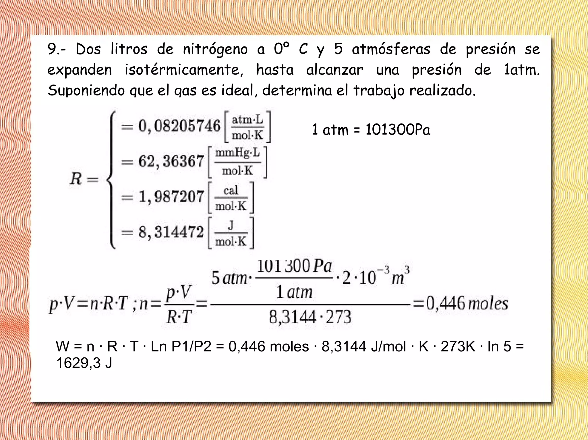 9.- Dos litros de nitrógeno a 0º C y 5 atmósferas de presión se
expanden isotérmicamente, hasta alcanzar una presión de 1atm.
Suponiendo que el gas es ideal, determina el trabajo realizado.
1 atm = 101300Pa
W = n · R · T · Ln P1/P2 = 0,446 moles · 8,3144 J/mol · K · 273K · ln 5 =
1629,3 J
 