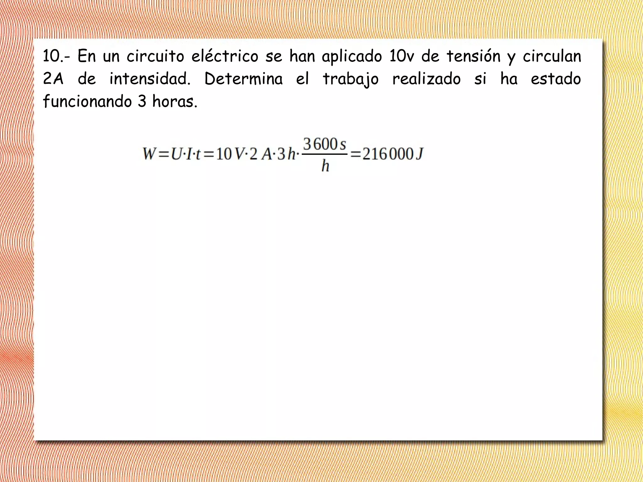 10.- En un circuito eléctrico se han aplicado 10v de tensión y circulan
2A de intensidad. Determina el trabajo realizado si ha estado
funcionando 3 horas.
 