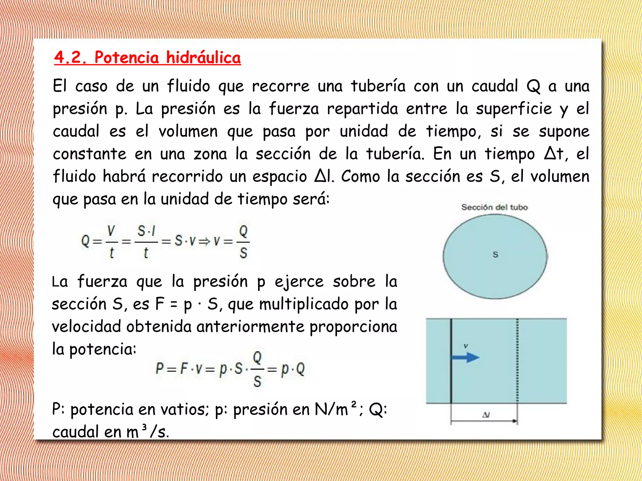 4.2. Potencia hidráulica
El caso de un fluido que recorre una tubería con un caudal Q a una
presión p. La presión es la fuerza repartida entre la superficie y el
caudal es el volumen que pasa por unidad de tiempo, si se supone
constante en una zona la sección de la tubería. En un tiempo ∆t, el
fluido habrá recorrido un espacio ∆l. Como la sección es S, el volumen
que pasa en la unidad de tiempo será:
La fuerza que la presión p ejerce sobre la
sección S, es F = p · S, que multiplicado por la
velocidad obtenida anteriormente proporciona
la potencia:
P: potencia en vatios; p: presión en N/m²; Q:
caudal en m³/s.
 