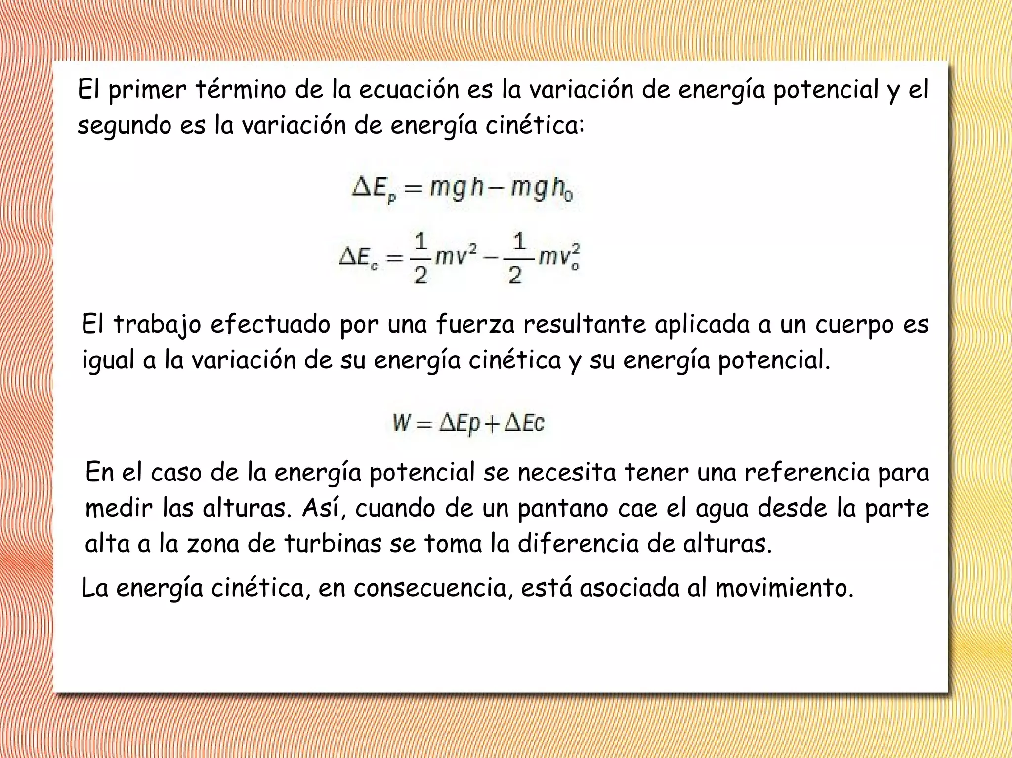 El primer término de la ecuación es la variación de energía potencial y el
segundo es la variación de energía cinética:
El trabajo efectuado por una fuerza resultante aplicada a un cuerpo es
igual a la variación de su energía cinética y su energía potencial.
En el caso de la energía potencial se necesita tener una referencia para
medir las alturas. Así, cuando de un pantano cae el agua desde la parte
alta a la zona de turbinas se toma la diferencia de alturas.
La energía cinética, en consecuencia, está asociada al movimiento.
 
